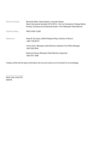 Skills and Awards	 Microsoft Oﬃce, Opera System, computer literate

	 Dean’s list (second semester 2013-2014) - from La Consolacion College Manila

	 Smiling, Courteous and Passionate Award - from Metropark Hotel Wanchai

Expected Salary	 HKD13,000-15,000

References	 Hazel M. De Jesus, Soﬁtel Philippine Plaza, Director of Rooms

	 +639 1730 92107

	 Jimmy Chan, Metropark Hotel Wanchai, Assistant Front Oﬃce Manager

	 +852 5320 0540

	 Desmond Yeung, Metropark Hotel Wanchai, Supervisor

	 +852 9751 3486

I hereby certify that the above information are true and correct up to the extent of my knowledge.

_____________________

Sarah Jane Limbo Par

(signed)
 