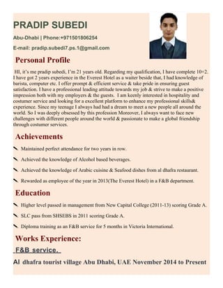 PRADIP SUBEDI
Abu-Dhabi | Phone:+971501806254
E-mail: pradip.subedi7.ps.1@gmail.com
Personal Profile
HI, it’s me pradip subedi, I’m 21 years old. Regarding my qualification, I have complete 10+2.
I have got 2 years experience in the Everest Hotel as a waiter beside that, I had knowledge of
barista, computer etc. I offer prompt & efficient service & take pride in ensuring guest
satisfaction. I have a professional leading attitude towards my job & strive to make a positive
impression both with my employers & the guests. I am keenly interested in hospitality and
costumer service and looking for a excellent platform to enhance my professional skills&
experience. Since my teenage I always had had a dream to meet a new people all around the
world. So I was deeply obsessed by this profession Moreover, I always want to face new
challenges with different people around the world & passionate to make a global friendship
through costumer services.
Achievements
 Maintained perfect attendance for two years in row.
 Achieved the knowledge of Alcohol based beverages.
 Achieved the knowledge of Arabic cuisine & Seafood dishes from al dhafra restaurant.
 Rewarded as employee of the year in 2013(The Everest Hotel) in a F&B department.
Education
 Higher level passed in management from New Capital College (2011-13) scoring Grade A.
 SLC pass from SHSEBS in 2011 scoring Grade A.
 Diploma training as an F&B service for 5 months in Victoria International.
Works Experience:
F&B service.
Al dhafra tourist village Abu Dhabi, UAE November 2014 to Present
 