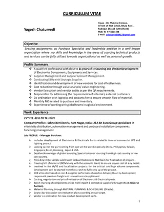 1
CURRICULUM VITAE
Yogesh Chaturvedi
Objective
Seeking assignments as Purchase Specialist and leadership position in a well-known
organization where my skills and knowledge in the areas of sourcing technical products
and services can be fully utilized towards organizational as well as personal growth.
Profile Summary
 A qualifiedprofessional withcloseto 11 years of inSourcing and VendorDevelopment
of ElectronicsComponents,EquipmentsandServices.
 SupplierManagementand SupplierAccountManagement.
 ConductingSBRswithStrategicSupplier.
 Identification and development of new vendors for cost effectiveness.
 Cost reduction through value analysis/ value engineering.
 Vendor Evaluation and vendor audits as per the QA requirements.
 Responsible for addressing the requirements of internal / external customers.
 Co-ordination with logistics and accounts for to ensure smooth flow of material.
 Monthly MIS related to purchase and inventory.
 Experience of workingwithglobal teamsinaglobal environment.
Work Experience
25TH FEB -2013 TO TILL DATE
Company Profile:- SchneiderElectric, Pant Nagar, India:-23.5 Bn Euro Groupspecializedin
electricitydistribution, automationmanagement andproducesinstallationcomponents
forenergymanagement
Job PROFILE: - Manager Purchase:
 Includes development of Electronics & Electricals Parts related to inverter commercial UPS and
lighting project.
 Looking careof the part coming from over all the world especially China,Philippines, Taiwan,
Singapore,Brazil,Honkong, Japan & USA.
 Excellentknowledge of global sourcing,Specialization of sourcingfromHigh costcountry to low
costcountry.
 Providinginitial samplesubmission to Qualification and R&D team for finalization of projects .
 Freezing bill of material (BOM along with the accounts team) to ensure proper cost of a ny model.
 Involved in the VA/VE and localization projects for the critical and high volume components.
Development will be started from the scratch to full ramp up of the project.
 SOB allocation based on cost& supplier performancebased on delivery,Quali ty,development
response& premium freight and innovations atsupplier end.
 Costing, negotiation and pricefinalization of Electronics & Electricalsparts.
 Bench markingof components prices from import & domestics suppliers through ERA (E-Reverse
Auction).
 Material Planningthrough MATERIAL PLANNING & SCHEDULING (Oracle).
 Day to day discussion costreduction plan accordingannual target.
 Vendor co-ordination for new product development parts.
House - 3B, Phukhraj Enclave,
In front of RAN School, Bhura Rani ,
Rudrapur 263153 (Uttrakhand)
Mob: 91-9756201488
E-mail: ychaturvedi8417@gmail.com
 