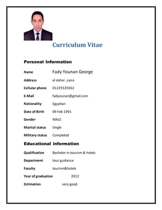 Curriculum Vitae
Personal Information
Name Fady Younan George
Address el daher ,cairo
Cellular phone 01229329262
E-Mail fadyounan@gmail.com
Nationality Egyptian
Date of Birth 09 Feb 1991
Gender MALE
Marital status Single
Military status Completed
Educational information
Qualification Bachelor in tourism & hotels
Department tour guidance
Faculty tourism&hotels
Year of graduation 2012
Estimation very good
 