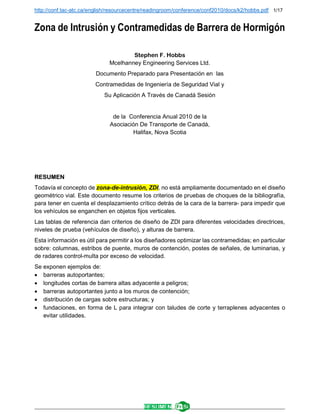 http://conf.tac-atc.ca/english/resourcecentre/readingroom/conference/conf2010/docs/k2/hobbs.pdf 1/17
______________________________________________________________________________________________________
Zona de Intrusión y Contramedidas de Barrera de Hormigón
Stephen F. Hobbs
Mcelhanney Engineering Services Ltd.
Documento Preparado para Presentación en las
Contramedidas de Ingeniería de Seguridad Vial y
Su Aplicación A Través de Canadá Sesión
de la Conferencia Anual 2010 de la
Asociación De Transporte de Canadá,
Halifax, Nova Scotia
RESUMEN
Todavía el concepto de zona-de-intrusión, ZDI, no está ampliamente documentado en el diseño
geométrico vial. Este documento resume los criterios de pruebas de choques de la bibliografía,
para tener en cuenta el desplazamiento crítico detrás de la cara de la barrera- para impedir que
los vehículos se enganchen en objetos fijos verticales.
Las tablas de referencia dan criterios de diseño de ZDI para diferentes velocidades directrices,
niveles de prueba (vehículos de diseño), y alturas de barrera.
Esta información es útil para permitir a los diseñadores optimizar las contramedidas; en particular
sobre: columnas, estribos de puente, muros de contención, postes de señales, de luminarias, y
de radares control-multa por exceso de velocidad.
Se exponen ejemplos de:
 barreras autoportantes;
 longitudes cortas de barrera altas adyacente a peligros;
 barreras autoportantes junto a los muros de contención;
 distribución de cargas sobre estructuras; y
 fundaciones, en forma de L para integrar con taludes de corte y terraplenes adyacentes o
evitar utilidades.
 