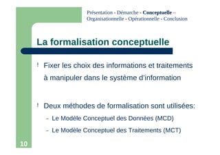10
La formalisation conceptuelle
! Fixer les choix des informations et traitements
à manipuler dans le système d’information
! Deux méthodes de formalisation sont utilisées:
– Le Modèle Conceptuel des Données (MCD)
– Le Modèle Conceptuel des Traitements (MCT)
Présentation - Démarche - Conceptuelle
Conceptuelle –
Organisationnelle - Opérationnelle - Conclusion
 