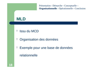 18
MLD
! Issu du MCD
! Organisation des données
! Exemple pour une base de données
relationnelle
Présentation - Démarche - Conceptuelle –
Organisationnelle
Organisationnelle - Opérationnelle - Conclusion
 