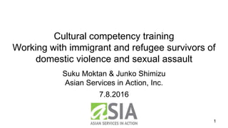 Suku Moktan & Junko Shimizu
Asian Services in Action, Inc.
1
Cultural competency training
Working with immigrant and refugee survivors of
domestic violence and sexual assault
7.8.2016
 