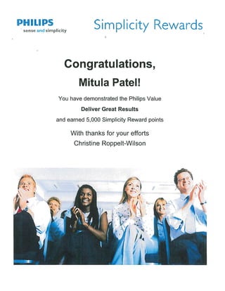 PHILIPS
sense and simplicity
Simplicity Rewards
Congratulations,
Mitula Patel!
You have demonstrated the Philips Value
Deliver Great Results
and earned 5,000 Simplicity Reward points
With thanks for your efforts
Christine Roppelt-Wilson
 