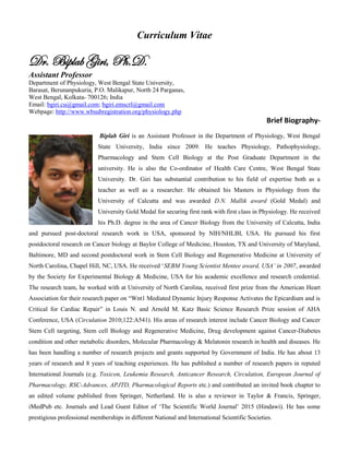 Curriculum Vitae
Dr. Biplab Giri, Ph.D.
Assistant Professor
Department of Physiology, West Bengal State University,
Barasat, Berunanpukuria, P.O. Malikapur, North 24 Parganas,
West Bengal, Kolkata- 700126; India
Email: bgiri.cu@gmail.com; bgiri.emscrl@gmail.com
Webpage: http://www.wbsubregistration.org/physiology.php
Brief Biography-
Biplab Giri is an Assistant Professor in the Department of Physiology, West Bengal
State University, India since 2009. He teaches Physiology, Pathophysiology,
Pharmacology and Stem Cell Biology at the Post Graduate Department in the
university. He is also the Co-ordinator of Health Care Centre, West Bengal State
University. Dr. Giri has substantial contribution to his field of expertise both as a
teacher as well as a researcher. He obtained his Masters in Physiology from the
University of Calcutta and was awarded D.N. Mallik award (Gold Medal) and
University Gold Medal for securing first rank with first class in Physiology. He received
his Ph.D. degree in the area of Cancer Biology from the University of Calcutta, India
and pursued post-doctoral research work in USA, sponsored by NIH/NHLBI, USA. He pursued his first
postdoctoral research on Cancer biology at Baylor College of Medicine, Houston, TX and University of Maryland,
Baltimore, MD and second postdoctoral work in Stem Cell Biology and Regenerative Medicine at University of
North Carolina, Chapel Hill, NC, USA. He received ‘SEBM Young Scientist Mentee award, USA’ in 2007, awarded
by the Society for Experimental Biology & Medicine, USA for his academic excellence and research credential.
The research team, he worked with at University of North Carolina, received first prize from the American Heart
Association for their research paper on “Wnt1 Mediated Dynamic Injury Response Activates the Epicardium and is
Critical for Cardiac Repair” in Louis N. and Arnold M. Katz Basic Science Research Prize session of AHA
Conference, USA (Circulation 2010;122:A541). His areas of research interest include Cancer Biology and Cancer
Stem Cell targeting, Stem cell Biology and Regenerative Medicine, Drug development against Cancer-Diabetes
condition and other metabolic disorders, Molecular Pharmacology & Melatonin research in health and diseases. He
has been handling a number of research projects and grants supported by Government of India. He has about 13
years of research and 8 years of teaching experiences. He has published a number of research papers in reputed
International Journals (e.g. Toxicon, Leukemia Research, Anticancer Research, Circulation, European Journal of
Pharmacology, RSC-Advances, APJTD, Pharmacological Reports etc.) and contributed an invited book chapter to
an edited volume published from Springer, Netherland. He is also a reviewer in Taylor & Francis, Springer,
iMedPub etc. Journals and Lead Guest Editor of ‘The Scientific World Journal’ 2015 (Hindawi). He has some
prestigious professional memberships in different National and International Scientific Societies.
 