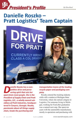 President’s Profile
28 June 2015	 BestDriverJOBS	 www.bestdriverjobs.com
By Elisa Reed
D
anielle Roszko has a com-
petitive drive and perse-
vering spirit that sets her
apart from most people. She is the
President of Supply Chain and Pratt
Logistics, LLC., a wholly owned sub-
sidiary of Pratt Industries, headquar-
tered in Conyers, Georgia. Roszko,
passionate about all things supply
chain, heads the purchasing and
transportation teams of the leading
recycle paper and packaging com-
pany.
Roszko entered the trucking industry
while still a student at Michigan State
University, where she earned a degree in
Logistics. For someone living in Michi-
gan, working for Ford after graduation
was a natural next step. She spent ten
years with the automobile manufacturer,
mostly in operations and purchasing with
Danielle Roszko –
Pratt Logistics’ Team Captain
 