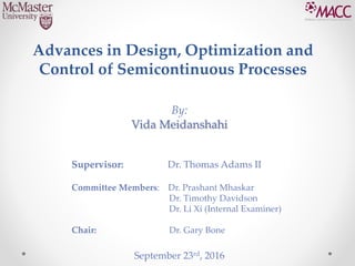 Advances in Design, Optimization and
Control of Semicontinuous Processes
By:
Vida Meidanshahi
September 23rd, 2016
Supervisor: Dr. Thomas Adams II
Committee Members: Dr. Prashant Mhaskar
Dr. Timothy Davidson
Dr. Li Xi (Internal Examiner)
Chair: Dr. Gary Bone
 