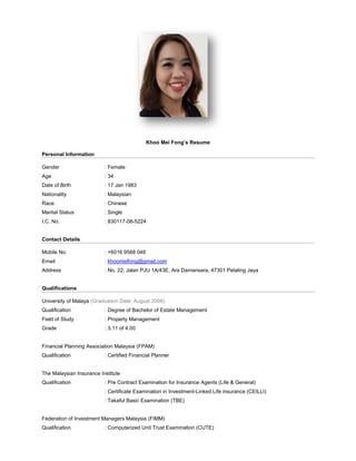 Khoo Mei Fong’s Resume
Personal Information
Gender : Female
Age : 34
Date of Birth : 17 Jan 1983
Nationality : Malaysian
Race : Chinese
Marital Status : Single
I.C. No. : 830117-08-5224
Contact Details
Mobile No. : +6016 9588 048
Email : khoomeifong@gmail.com
Address : No. 22, Jalan PJU 1A/43E, Ara Damansara, 47301 Petaling Jaya
Qualifications
University of Malaya (Graduation Date: August 2006)
Qualification : Degree of Bachelor of Estate Management
Field of Study : Property Management
Grade : 3.11 of 4.00
Financial Planning Association Malaysia (FPAM)
Qualification : Certified Financial Planner
The Malaysian Insurance Institute
Qualification : Pre Contract Examination for Insurance Agents (Life & General)
: Certificate Examination in Investment-Linked Life insurance (CEILLI)
: Takaful Basic Examination (TBE)
Federation of Investment Managers Malaysia (FIMM)
Qualification : Computerized Unit Trust Examination (CUTE)
 