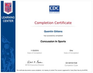 11/20/2016
Date of Completion
Ohio
State of Completion
NFHS Executive Director
CE14EF2C7C06
Completion Code
Completion Certificate
Quentin Gittens
has successfully completed
Concussion In Sports
This certificate documents course completion, not mastery of content.This course is approved for 1(one) Clock Hour by the NFHS.
 