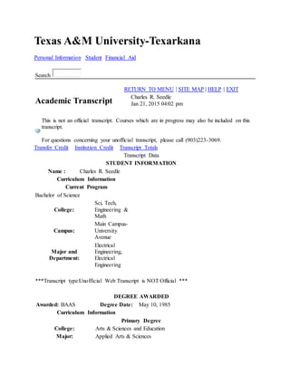 Texas A&M University-Texarkana
Personal Information Student Financial Aid
Search
RETURN TO MENU | SITE MAP | HELP | EXIT
Academic Transcript
Charles R. Seedle
Jan 21, 2015 04:02 pm
This is not an official transcript. Courses which are in progress may also be included on this
transcript.
For questions concerning your unofficial transcript, please call (903)223-3069.
Transfer Credit Institution Credit Transcript Totals
Transcript Data
STUDENT INFORMATION
Name : Charles R. Seedle
Curriculum Information
Current Program
Bachelor of Science
College:
Sci, Tech,
Engineering &
Math
Campus:
Main Campus-
University
Avenue
Major and
Department:
Electrical
Engineering,
Electrical
Engineering
***Transcript type:Unofficial Web Transcript is NOT Official ***
DEGREE AWARDED
Awarded: BAAS Degree Date: May 10, 1985
Curriculum Information
Primary Degree
College: Arts & Sciences and Education
Major: Applied Arts & Sciences
 