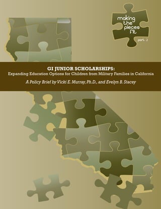 MAKING
THE
PIECES
FIT
GI JUNIOR SCHOLARSHIPS:
Expanding Education Options for Children from Military Families in California
A Policy Brief byVicki E.Murray,Ph.D.,and Evelyn B.Stacey
part 2
 