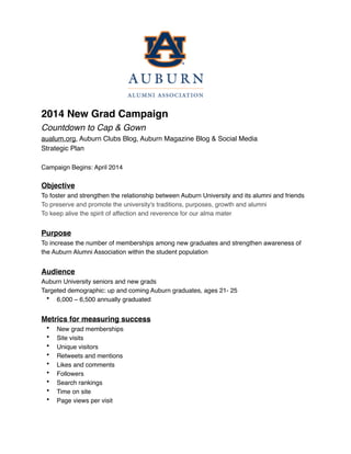  
!
!
!
!
!
!
2014 New Grad Campaign"
Countdown to Cap & Gown!
aualum.org, Auburn Clubs Blog, Auburn Magazine Blog & Social Media!
Strategic Plan!
!
Campaign Begins: April 2014!
!
Objective"
To foster and strengthen the relationship between Auburn University and its alumni and friends!
To preserve and promote the university's traditions, purposes, growth and alumni !
To keep alive the spirit of affection and reverence for our alma mater!
!
Purpose"
To increase the number of memberships among new graduates and strengthen awareness of
the Auburn Alumni Association within the student population !
!
Audience !
Auburn University seniors and new grads!
Targeted demographic: up and coming Auburn graduates, ages 21- 25!
• 6,000 – 6,500 annually graduated!
!
Metrics for measuring success"
• New grad memberships"
• Site visits"
• Unique visitors"
• Retweets and mentions"
• Likes and comments"
• Followers"
• Search rankings"
• Time on site"
• Page views per visit"
 