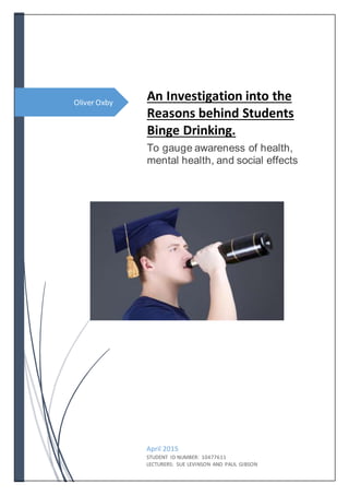 Oliver Oxby
An Investigation into the
Reasons behind Students
Binge Drinking.
To gauge awareness of health,
mental health, and social effects
April 2015
STUDENT ID NUMBER: 10477611
LECTURERS: SUE LEVINSON AND PAUL GIBSON
 