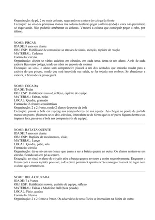 Organização: de pé, 2 ou mais colunas, segurando na cintura do colega da frente
Execução: ao sinal os primeiros alunos das colunas tentarão pegar o último (rabo) e estes não permitirão
se esquivando. Não poderão arrebentar as colunas. Vencerá a coluna que conseguir pegar o rabo, por
último.


NOME: PISCAR
IDADE: 9 anos em diante
OBJ. ESP.: Habilidade de comunicar-se através de sinais, atenção, rapidez de reação
MATERIAL: Cadeiras
Formação: círculo
Organização: dispõe-se várias cadeiras em círculos, em cada uma, senta-se um aluno. Atrás de cada
cadeira fica outro colega, tendo as mãos no encosto da mesma
Execução: ao sinal, o aluno sem companheiro piscará a um dos sentados que tentarão mudar para a
cadeira do que piscou, sendo que será impedida sua saída, se for tocada nos ombros. Se abandonar a
cadeira, a brincadeira prosseguirá.


NOME: COCADA
IDADE: Todas
OBJ. ESP.: Habilidade manual, reflexo, espírito de equipe
MATERIAL: Faixas, bolas
LOCAL: Quadra, gramado
Formação: 2 círculos concêntricos
Organização: 2 a 2 frente, sendo 2 alunos de posse da bola
Execução: passar a bola em zig-zag aos companheiros de sua equipe. Ao chegar ao ponto de partida
marca um ponto. (Numera-se os dois círculos, intercalam-se de forma que os nº pares fiquem dentro e os
ímpares fora, passa-se a bola aos companheiros de equipe).


NOME: BATATA QUENTE
IDADE: 7 anos em diante
OBJ. ESP.: Rapidez de movimentos, visão
MATERIAL: Lenço
LOCAL: Quadra, pátio, sala
Formação: círculo
Organização: dá-se nó em um lenço que passa a ser a batata quente ao outro. Os alunos sentam-se em
círculo, ficando um em pé ao centro.
Execução: ao sinal, o aluno do círculo atira a batata quente ao outro e assim sucessivamente. Enquanto o
fazem com a maior rapidez possível, o do centro procurará apanha-la. Se conseguir trocará de lugar com
o aluno que arremessou.


NOME: BOLA CRUZADA
IDADE: 7 a 9 anos
OBJ. ESP.: Habilidade motora, espírito de equipe, reflexo.
MATERIAL: Faixas e Medicine Ball (bola pesada)
LOCAL: Pátio, quadra
Formação: fileiras
Organização: 2 a 2 frente a frente. Os adversário de uma fileira se intercalam na fileira do outro.
 