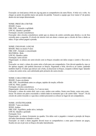 Execução: ao sinal passa a bola em zig-zag para os companheiros da outra fileira. A bola vai e volta. Ao
chegar ao ponto de partida marca um ponto de partida. Vencerá a equipe que tiver maior nº de pontos
dentro de um tempo determinado.


NOME: PROCURA UM PAR
IDADE: 8 anos
OBJ. ESP.: Atenção e agilidade
LOCAL: Quadra e gramado
Formação: círculos concêntricos
Execução: dois círculos concêntricos sendo que os alunos do centro correrão para direita e os de fora
correrão para a esquerda. O círculo do interior terá um aluno a menos que o círculo de fora e darão as
mãos. O que sobrar pagará a prenda.


NOME: ENGANAR, LANÇAR
IDADE: Mais ou menos 9 anos
OBJ. ESP.: Atenção e concentração
MATERIAL: Bola
LOCAL: Quadra e pátio
Formação: semi-círculo
Organização: os alunos em semi-círculo com os braços cruzados um deles ocupa o centro e fica com a
bola.
Execução: ao sinal, o aluno do centro atira a bola para um companheiro. Este deverá apanha-la, mas se
for apenas engano, não poderá descruzar os braços. Segurando a bola, devolve-a ao centro, podendo
também iludi-lo. O aluno que deixar cair a bola, ou descruzar os braços, ocupará o último lugar. Quando
o aluno do centro errar, será substituído pelo primeiro do semi-círculo.


NOME: CARA COM CARA
IDADE: 8 anos em diante
OBJ. ESP.: Sociabilidade entre os colegas, rapidez de reação, reflexão
LOCAL: Pátio, quadra
Formação: círculos concêntricos
Organização: alunos em círculos, 2 a 2 um no meio
Execução: o aluno do centro dirá: cara a cara, ombro com ombro, frente com frente, costa com costa...
trocar. Os alunos aos pares executarão a ordem dada no momento que o do centro falar: “trocar”. Os do
círculo do centro trocarão e o que deu a ordem procurará se colocar no lugar de um companheiro.


NOME: AVIÃO PEGADOR
IDADE: 7 anos em diante
SEXO: Ambos
OBJ. ESP.: Equilíbrio, poder ativo, imitação
LOCAL: Quadra e gramado
Formação: livre
Organização: os alunos livremente na quadra. Um deles será o pegador e tomará a posição de braços
elevados lateralmente imitando o avião.
Execução: ao sinal o aluno pegador deverá tocar os companheiros e estes para evitarem ser pegos,
ficarão em um só pé com os braços elevados lateralmente.
 