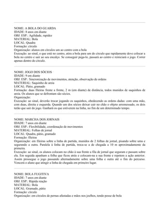 NOME: A BOLA DO GUARDA
IDADE: 8 anos em diante
OBJ. ESP.: Agilidade, rapidez
MATERIAL: Bola
LOCAL: Quadra
Formação: círculo
Organização: alunos em círculos um ao centro com a bola
Execução: ao sinal, o que está no centro, atira a bola para um do círculo que rapidamente deve colocar a
bola no centro e sair ao seu encalço. Se conseguir pega-lo, passará ao centro e reiniciará o jogo. Correr
apenas dentro do círculo.


NOME: JOGO DOS SÓCIOS
IDADE: 9 em diante
OBJ. ESP.: Sincronização de movimentos, atenção, observação de ordens
MATERIAL: Saquinho de areia
LOCAL: Pátio, gramado
Formação: duas fileiras frente a frente, 2 m (em diante) de distância, todos munidos de saquinhos de
areia. Os alunos que se defrontam são sócios.
Organização:
Execução: ao sinal, deverão trocar jogando os saquinhos, obedecendo as ordens dadas: com uma mão,
com duas, direita e esquerda. Quando um dos sócios deixar cair no chão o objeto arremessado, os dois
terão que sair do jogo. Ganhará os que estiverem na linha, no fim de um determinado tempo.


NOME: MARCHA DOS JORNAIS
IDADE: 7 anos em diante
OBJ. ESP.: Flexibilidade, coordenação de movimentos
MATERIAL: Folhas de jornal
LOCAL: Quadra, pátio, gramado
Formação: fileiras
Organização: em fileiras sobre a linha de partida, munidos de 2 folhas de jornal, pisando sobre uma e
segurando a outra. Paralela à linha de partida, troca-se a de chegada a 10 m aproximadamente da
primeira.
Execução: ao sinal, os alunos colocam no chão à sua frente a fila de jornal que seguram e passam sobre
ela. Em seguida apanham a folha que ficou atrás e colocam-na a sua frente e repetem a ação anterior.
Assim prossegue o jogo passando alternadamente sobre uma folha e outra até o fim do percurso.
Vencerá o aluno que atingir a linha de chegada em primeiro lugar.


NOME: BOLA FUGITIVA
IDADE: 7 anos em diante
OBJ. ESP.: Rápida reação
MATERIAL: Bola
LOCAL: Gramado, pátio
Formação: círculo
Organização: em círculos de pernas afastadas e mãos nos joelhos, tendo posse de bola
 