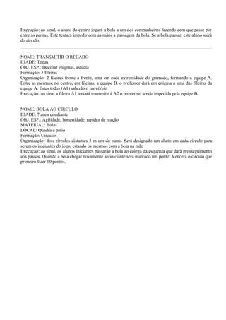 Execução: ao sinal, o aluno do centro jogará a bola a um dos companheiros fazendo com que passe por
entre as pernas. Este tentará impedir com as mãos a passagem da bola. Se a bola passar, este aluno sairá
do círculo.


NOME: TRANSMITIR O RECADO
IDADE: Todas
OBJ. ESP.: Decifrar enigmas, astúcia
Formação: 3 fileiras
Organização: 2 fileiras frente a frente, uma em cada extremidade do gramado, formando a equipe A.
Entre as mesmas, no centro, em fileiras, a equipe B. o professor dará um enigma a uma das fileiras da
equipe A. Estes todos (A1) saberão o provérbio
Execução: ao sinal a fileira A1 tentará transmitir à A2 o provérbio sendo impedida pela equipe B.


NOME: BOLA AO CÍRCULO
IDADE: 7 anos em diante
OBJ. ESP.: Agilidade, honestidade, rapidez de reação
MATERIAL: Bolas
LOCAL: Quadra e pátio
Formação: Círculos
Organização: dois círculos distantes 3 m um do outro. Será designado um aluno em cada círculo para
serem os iniciantes do jogo, estando os mesmos com a bola na mão
Execução: ao sinal, os alunos iniciantes passarão a bola ao colega da esquerda que dará prosseguimento
aos passos. Quando a bola chegar novamente ao iniciante será marcado um ponto: Vencerá o círculo que
primeiro fizer 10 pontos.
 