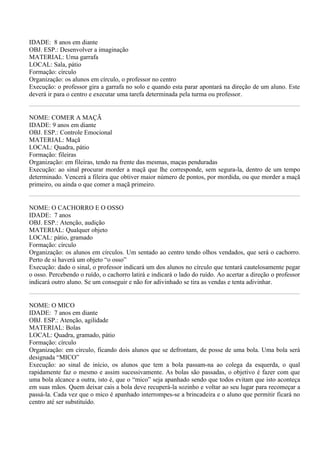 IDADE: 8 anos em diante
OBJ. ESP.: Desenvolver a imaginação
MATERIAL: Uma garrafa
LOCAL: Sala, pátio
Formação: círculo
Organização: os alunos em círculo, o professor no centro
Execução: o professor gira a garrafa no solo e quando esta parar apontará na direção de um aluno. Este
deverá ir para o centro e executar uma tarefa determinada pela turma ou professor.


NOME: COMER A MAÇÃ
IDADE: 9 anos em diante
OBJ. ESP.: Controle Emocional
MATERIAL: Maçã
LOCAL: Quadra, pátio
Formação: fileiras
Organização: em fileiras, tendo na frente das mesmas, maças penduradas
Execução: ao sinal procurar morder a maçã que lhe corresponde, sem segura-la, dentro de um tempo
determinado. Vencerá a fileira que obtiver maior número de pontos, por mordida, ou que morder a maçã
primeiro, ou ainda o que comer a maçã primeiro.


NOME: O CACHORRO E O OSSO
IDADE: 7 anos
OBJ. ESP.: Atenção, audição
MATERIAL: Qualquer objeto
LOCAL: pátio, gramado
Formação: círculo
Organização: os alunos em círculos. Um sentado ao centro tendo olhos vendados, que será o cachorro.
Perto de si haverá um objeto “o osso”
Execução: dado o sinal, o professor indicará um dos alunos no círculo que tentará cautelosamente pegar
o osso. Percebendo o ruído, o cachorro latirá e indicará o lado do ruído. Ao acertar a direção o professor
indicará outro aluno. Se um conseguir e não for adivinhado se tira as vendas e tenta adivinhar.


NOME: O MICO
IDADE: 7 anos em diante
OBJ. ESP.: Atenção, agilidade
MATERIAL: Bolas
LOCAL: Quadra, gramado, pátio
Formação: círculo
Organização: em círculo, ficando dois alunos que se defrontam, de posse de uma bola. Uma bola será
designada “MICO”
Execução: ao sinal de início, os alunos que tem a bola passam-na ao colega da esquerda, o qual
rapidamente faz o mesmo e assim sucessivamente. As bolas são passadas, o objetivo é fazer com que
uma bola alcance a outra, isto é, que o “mico” seja apanhado sendo que todos evitam que isto aconteça
em suas mãos. Quem deixar cais a bola deve recuperá-la sozinho e voltar ao seu lugar para recomeçar a
passá-la. Cada vez que o mico é apanhado interrompes-se a brincadeira e o aluno que permitir ficará no
centro até ser substituído.
 