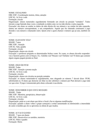 NOME: ESTALINHO
OBJ. ESP.: Coordenação motora, ritmo, atenção
LOCAL: Ar livre e sala
Formação: círculo
Organização: alunos numerados seguidamente formando um círculo na posição “sentados”. Todos
iniciam o jogo batendo duas vezes e estalando os dedos uma vez na mão direita e outra esquerda.
Execução: um aluno ao estalar os dedos da mão direita diz seu número e ao estalar da mão esquerda,
chama um número correspondente, a um companheiro. Aquele que for chamado continuará o jogo
dizendo o seu número e chamando outro. Quem errar e quem chamar o número que já saiu, também irá
sair.


NOME: ELEFANTE VOA?
IDADE: 7 anos
OBJ. ESP.: Atenção
LOCAL: Sala, quadra
Formação: círculo
Organização: alunos em círculo
Execução: o professor pergunta se determinados bichos voam. Se voam, os alunos deverão responder:
voa e fazerem gestos com os braços. Ex.: Galinha voa? Pássaro voa? Elefante voa? O aluno que cometer
algum engano pagará prenda no final.


NOME: JOGO DO PUM
IDADE: Todas
OBJ. ESP.: Atenção e pronta reação
LOCAL: Ar livre e sala
Formação: círculos
Organização: alunos em círculos na posição sentados
Execução: os alunos numerando-se seguidamente, mas chegando ao número 7 deverá dizer: PUM,
substituindo-os. O aluno que demorar em falar ou não substituir o número por Pum deixará o jogo toda
vez que errar. O jogo é renumerado pelo aluno colocado à sua direita.


NOME: DESCOBRIR O QUE ESTÁ MUDADO
IDADE: Todas
OBJ. ESP.: Memória, perspicácia, obaservação
LOCAL: Ar livre e sala
Formação: círculos
Organização: pede-se a um aluno que deixe o local e faz-se algumas modificações
Execução: quando o aluno voltar o grupo começará a contar aumentando ou diminuindo a intensidade
do canto à medida que ele se aproxima ou afasta do que mudou.


NOME: AI VAI O GANSO
IDADE: 7 anos em diante
OBJ. ESP.: Desenvolver os sentidos, memória
LOCAL: Pátio e quadra
Formação: fileira
 