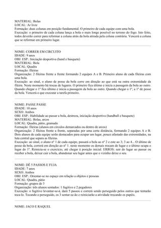 MATERIAL: Bolas
LOCAL: Ar livre
Formação: duas colunas em posição fundamental. O primeiro de cada equipe com uma bola.
Execução: o primeiro de cada coluna lança a bola o mais longe possível no terreno do fogo. Isto feito,
todos deverão correr para reformar a coluna atrás da bola atirada pela coluna contrária. Vencerá a coluna
que se reformar em primeiro lugar.


NOME: CORRER EM CIRCUITO
IDADE: 9 anos
OBJ. ESP.: Iniciação desportiva (hand e basquete)
MATERIAL: Bola
LOCAL: Quadra
Formação: fileiras
Organização: 2 fileiras frente a frente formando 2 equipes A e B. Primeiro aluno de cada fileiras com
uma bola.
Execução: ao sinal, o aluno de posse da bola corre em direção ao que está na outra extremidade da
fileira. Neste momento há trocas de lugares. O primeiro fica último e inicia a passagem da bola ao outro.
Quando chegar o 1º fica último e inicia a passagem da bola ao outro. Quando chegar o 1º, a 1º de posse
da bola. Vencerá o que executar a tarefa primeiro.


NOME: PASSE PASSE
IDADE: 10 anos
SEXO: Ambos
OBJ. ESP.: Habilidade ao passar a bola, destreza, iniciação desportiva (handball e basquete)
MATERIAL: Bolas, arcos
LOCAL: Quadra, pátio, gramado
Formação: fileiras (alunos em círculos demarcados ou dentro de arcos)
Organização: 2 fileiras frente a frente, separadas por uma certa distância, formando 2 equipes A e B.
Dois alunos de cada equipe serão destacados para ocupar um lugar, pouco afastado das extremidades, na
luta central que separa as fileiras.
Execução: ao sinal, o aluno nº 1 de cada equipe, passará a bola ao nº 2 e este ao 3; 3 ao 4... O último de
posse da bola, correrá em direção ao nº 1. neste momento os demais trocam de lugar e o último ocupa o
lugar do 1º. Reinicia-se o exercício, até chegar à posição inicial. ERROS: sair do lugar ao passar ou
receber a bola, deixar cair a bola, abandonar seu lugar antes que o vizinho deixe o seu.


NOME: DÊ 5 PASSOS E FUJA
IDADE: 7 anos
SEXO: Ambos
OBJ. ESP.: Orientar-se no espaço em relação a objetos e pessoas
LOCAL: Quadra, pátio
Formação: grupos de 3
Organização: três alunos sentados: 1 fugitivo e 2 pegadores
Execução: o fugitivo levantar-se-á, dará 5 passos e correrá sendo perseguido pelos outros que tentarão
toca-lo. Tocando o perseguido, os 3 sentar-se-ão e reiniciarão a atividade trocando os papéis.


NOME: JACO E RAQUEL
 