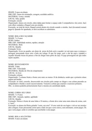 IDADE: 9 anos em diante
OBJ. ESP.: Senso de orientação, coragem, acuidade auditiva
MATERIAL: Lenço, sininho
LOCAL: Sala, quadra
Formação: círculo
Organização: alunos em círculo, mãos dadas para limitar o espaço onde 2 companheiros vão correr. Jacó
com olhos vendados e Raquel com um sininho.
Execução: ao sinal de início, Raquel correrá dentro do círculo soando o sininho. Jacó (levantará) tentará
pega-la. Quando for apanhada, os dois escolhem os substitutos.


NOME: BOLA DO CAÇADOR
IDADE: 7 e 9 anos
SEXO: Ambos
OBJ. ESP.: Habilidade motora, rapidez, atenção
MATERIAL: Bola
LOCAL: Quadra
Formação: livres
Organização: livres na quadra, um aluno de posse da bola será o caçador vai sair para caça e começa a
perseguir procurando tocar com a bola um colega. O que for pego, será o cão de caça e ajudará o
caçador fazendo trocas de passes a fim de chegar mais perto da caça. O jogo prosseguirá até que todos
sejam caçados.


NOME: REVEZAMENTO
IDADE: Todas
OBJ. ESP.: Velocidade
MATERIAL: Bastão de 25m de comprimento
LOCAL: Ar livre
Formação: colunas
Organização: 2 colunas frente a frente com mais ou menos 10 de distância, sendo que o primeiro aluno
segura um bastão.
Execução: ao sinal, correrão, descrevendo em círculos pelo campo ao chegar a sua coluna passarão ao
companheiro o bastão e assim sucessivamente. Vencerá a coluna que concluir o exercício primeiro.
Obs.: os alunos poderão primeiramente fazer o mesmo em caminhada rápida.


NOME: CORRA SEU URSO
IDADE: 7 e 9 anos
OBJ. ESP.: Atenção, rapidez, agilidade
LOCAL: Quadra
Formação: fileiras à frente de uma linha a 10 metros, a frente deve estar uma outra aluna de costas, será
o “urso”.
Execução: os alunos da fileira gritarão “corra, seu urso”. O urso sairá do seu lugar e virá ao seu encalço
(dos colegas). Estes procurarão correr para o lado em que o urso estava, sem entretanto, serem pegos. Os
que o urso pegar, serão os ursinhos que auxiliarão o urso pegar.


NOME: BOLA AO CENTRO
IDADE: 8 anos em diante
 