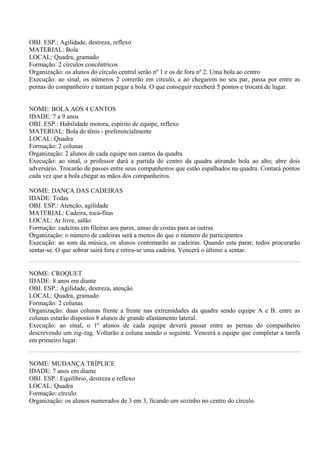 OBJ. ESP.: Agilidade, destreza, reflexo
MATERIAL: Bola
LOCAL: Quadra, gramado
Formação: 2 círculos concêntricos
Organização: os alunos do círculo central serão nº 1 e os de fora nº 2. Uma bola ao centro
Execução: ao sinal, os números 2 correrão em círculo, e ao chegarem no seu par, passa por entre as
pernas do companheiro e tentam pegar a bola. O que conseguir receberá 5 pontos e trocará de lugar.


NOME: BOLA AOS 4 CANTOS
IDADE: 7 a 9 anos
OBJ. ESP.: Habilidade motora, espírito de equipe, reflexo
MATERIAL: Bola de tênis - preferencialmente
LOCAL: Quadra
Formação: 2 colunas
Organização: 2 alunos de cada equipe nos cantos da quadra
Execução: ao sinal, o professor dará a partida do centro da quadra atirando bola ao alto; abre dois
adversário. Trocarão de passes entre seus companheiros que estão espalhados na quadra. Contará pontos
cada vez que a bola chegar as mãos dos companheiros.

NOME: DANÇA DAS CADEIRAS
IDADE: Todas
OBJ. ESP.: Atenção, agilidade
MATERIAL: Cadeira, toca-fitas
LOCAL: Ar livre, salão
Formação: cadeiras em fileiras aos pares, umas de costas para as outras
Organização: o número de cadeiras será a menos do que o número de participantes
Execução: ao som da música, os alunos contornarão as cadeiras. Quando esta parar, todos procurarão
sentar-se. O que sobrar sairá fora e retira-se uma cadeira. Vencerá o último a sentar.


NOME: CROQUET
IDADE: 8 anos em diante
OBJ. ESP.: Agilidade, destreza, atenção
LOCAL: Quadra, gramado
Formação: 2 colunas
Organização: duas colunas frente a frente nas extremidades da quadra sendo equipe A e B. entre as
colunas estarão dispostos 8 alunos de grande afastamento lateral.
Execução: ao sinal, o 1º alunos de cada equipe deverá passar entre as pernas do companheiro
descrevendo um zig-zag. Voltarão a coluna saindo o seguinte. Vencerá a equipe que completar a tarefa
em primeiro lugar.


NOME: MUDANÇA TRÍPLICE
IDADE: 7 anos em diante
OBJ. ESP.: Equilíbrio, destreza e reflexo
LOCAL: Quadra
Formação: círculo
Organização: os alunos numerados de 3 em 3, ficando um sozinho no centro do círculo.
 
