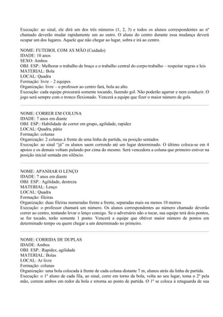 Execução: ao sinal, ele dirá um dos três números (1, 2, 3) e todos os alunos correspondentes ao nº
chamado deverão mudar rapidamente um ao outro. O aluno do centro durante essa mudança deverá
ocupar um dos lugares. Aquele que não chegar ao lugar, sobra e irá ao centro.

NOME: FUTEBOL COM AS MÃO (Cuidado)
IDADE: 10 anos
SEXO: Ambos
OBJ. ESP.: Melhorar o trabalho de braço e o trabalho central do corpo-trabalho – respeitar regras e leis
MATERIAL: Bola
LOCAL: Quadra
Formação: livre – 2 equipes
Organização: livre – o professor ao centro fará, bola ao alto.
Execução: cada equipe procurará somente tocando, fazendo gol. Não poderão agarrar e nem conduzir. O
jogo será sempre com o tronco flexionado. Vencerá a equipe que fizer o maior número de gols.


NOME: CORRER EM COLUNA
IDADE: 7 anos em diante
OBJ. ESP.: Habilidade de correr em grupo, agilidade, rapidez
LOCAL: Quadra, pátio
Formação: colunas
Organização: 2 colunas à frente de uma linha de partida, na posição sentados
Execução: ao sinal “já” os alunos saem correndo até um lugar determinado. O último coloca-se em 4
apoios e os demais voltam pulando por cima do mesmo. Será vencedora a coluna que primeiro estiver na
posição inicial sentada em silêncio.


NOME: APANHAR O LENÇO
IDADE: 7 anos em diante
OBJ. ESP.: Agilidade, destreza
MATERIAL: Lenço
LOCAL: Quadra
Formação: fileiras
Organização: duas fileiras numeradas frente a frente, separadas mais ou menos 10 metros
Execução: o professor chamará um número. Os alunos correspondentes ao número chamado deverão
correr ao centro, tentando levar o lenço consigo. Se o adversário não o tocar, sua equipe terá dois pontos,
se for tocado, terão somente 1 ponto. Vencerá a equipe que obtiver maior número de pontos em
determinado tempo ou quem chegar a um determinado no primeiro.


NOME: CORRIDA DE DUPLAS
IDADE: Ambos
OBJ. ESP.: Rapidez, agilidade
MATERIAL: Bolas
LOCAL: Ar livre
Formação: colunas
Organização: uma bola colocada à frente de cada coluna distante 7 m, alunos atrás da linha de partida.
Execução: o 1º aluno de cada fila, ao sinal, corre em torno da bola, volta ao seu lugar, toma o 2º pela
mão, correm ambos em redor da bola e retorna ao ponto de partida. O 1º se coloca à retaguarda de sua
 