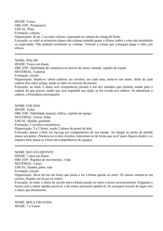 IDADE: 8 anos 
OBJ. ESP.: Perspicácia 
LOCAL: Pátio 
Formação: colunas 
Organização: de pé, 2 ou mais colunas, segurando na cintura do colega da frente 
Execução: ao sinal os primeiros alunos das colunas tentarão pegar o último (rabo) e estes não permitirão 
se esquivando. Não poderão arrebentar as colunas. Vencerá a coluna que conseguir pegar o rabo, por 
último. 
NOME: PISCAR 
IDADE: 9 anos em diante 
OBJ. ESP.: Habilidade de comunicar-se através de sinais, atenção, rapidez de reação 
MATERIAL: Cadeiras 
Formação: círculo 
Organização: dispõe-se várias cadeiras em círculos, em cada uma, senta-se um aluno. Atrás de cada 
cadeira fica outro colega, tendo as mãos no encosto da mesma 
Execução: ao sinal, o aluno sem companheiro piscará a um dos sentados que tentarão mudar para a 
cadeira do que piscou, sendo que será impedida sua saída, se for tocada nos ombros. Se abandonar a 
cadeira, a brincadeira prosseguirá. 
NOME: COCADA 
IDADE: Todas 
OBJ. ESP.: Habilidade manual, reflexo, espírito de equipe 
MATERIAL: Faixas, bolas 
LOCAL: Quadra, gramado 
Formação: 2 círculos concêntricos 
Organização: 2 a 2 frente, sendo 2 alunos de posse da bola 
Execução: passar a bola em zig-zag aos companheiros de sua equipe. Ao chegar ao ponto de partida 
marca um ponto. (Numera-se os dois círculos, intercalam-se de forma que os nº pares fiquem dentro e os 
ímpares fora, passa-se a bola aos companheiros de equipe). 
NOME: BATATA QUENTE 
IDADE: 7 anos em diante 
OBJ. ESP.: Rapidez de movimentos, visão 
MATERIAL: Lenço 
LOCAL: Quadra, pátio, sala 
Formação: círculo 
Organização: dá-se nó em um lenço que passa a ser a batata quente ao outro. Os alunos sentam-se em 
círculo, ficando um em pé ao centro. 
Execução: ao sinal, o aluno do círculo atira a batata quente ao outro e assim sucessivamente. Enquanto o 
fazem com a maior rapidez possível, o do centro procurará apanha-la. Se conseguir trocará de lugar com 
o aluno que arremessou. 
NOME: BOLA CRUZADA 
IDADE: 7 a 9 anos 
 