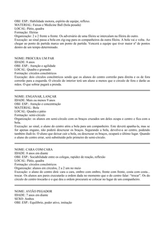 OBJ. ESP.: Habilidade motora, espírito de equipe, reflexo. 
MATERIAL: Faixas e Medicine Ball (bola pesada) 
LOCAL: Pátio, quadra 
Formação: fileiras 
Organização: 2 a 2 frente a frente. Os adversário de uma fileira se intercalam na fileira do outro. 
Execução: ao sinal passa a bola em zig-zag para os companheiros da outra fileira. A bola vai e volta. Ao 
chegar ao ponto de partida marca um ponto de partida. Vencerá a equipe que tiver maior nº de pontos 
dentro de um tempo determinado. 
NOME: PROCURA UM PAR 
IDADE: 8 anos 
OBJ. ESP.: Atenção e agilidade 
LOCAL: Quadra e gramado 
Formação: círculos concêntricos 
Execução: dois círculos concêntricos sendo que os alunos do centro correrão para direita e os de fora 
correrão para a esquerda. O círculo do interior terá um aluno a menos que o círculo de fora e darão as 
mãos. O que sobrar pagará a prenda. 
NOME: ENGANAR, LANÇAR 
IDADE: Mais ou menos 9 anos 
OBJ. ESP.: Atenção e concentração 
MATERIAL: Bola 
LOCAL: Quadra e pátio 
Formação: semi-círculo 
Organização: os alunos em semi-círculo com os braços cruzados um deles ocupa o centro e fica com a 
bola. 
Execução: ao sinal, o aluno do centro atira a bola para um companheiro. Este deverá apanha-la, mas se 
for apenas engano, não poderá descruzar os braços. Segurando a bola, devolve-a ao centro, podendo 
também iludi-lo. O aluno que deixar cair a bola, ou descruzar os braços, ocupará o último lugar. Quando 
o aluno do centro errar, será substituído pelo primeiro do semi-círculo. 
NOME: CARA COM CARA 
IDADE: 8 anos em diante 
OBJ. ESP.: Sociabilidade entre os colegas, rapidez de reação, reflexão 
LOCAL: Pátio, quadra 
Formação: círculos concêntricos 
Organização: alunos em círculos, 2 a 2 um no meio 
Execução: o aluno do centro dirá: cara a cara, ombro com ombro, frente com frente, costa com costa... 
trocar. Os alunos aos pares executarão a ordem dada no momento que o do centro falar: “trocar”. Os do 
círculo do centro trocarão e o que deu a ordem procurará se colocar no lugar de um companheiro. 
NOME: AVIÃO PEGADOR 
IDADE: 7 anos em diante 
SEXO: Ambos 
OBJ. ESP.: Equilíbrio, poder ativo, imitação 
 