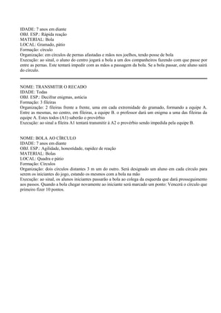 IDADE: 7 anos em diante 
OBJ. ESP.: Rápida reação 
MATERIAL: Bola 
LOCAL: Gramado, pátio 
Formação: círculo 
Organização: em círculos de pernas afastadas e mãos nos joelhos, tendo posse de bola 
Execução: ao sinal, o aluno do centro jogará a bola a um dos companheiros fazendo com que passe por 
entre as pernas. Este tentará impedir com as mãos a passagem da bola. Se a bola passar, este aluno sairá 
do círculo. 
NOME: TRANSMITIR O RECADO 
IDADE: Todas 
OBJ. ESP.: Decifrar enigmas, astúcia 
Formação: 3 fileiras 
Organização: 2 fileiras frente a frente, uma em cada extremidade do gramado, formando a equipe A. 
Entre as mesmas, no centro, em fileiras, a equipe B. o professor dará um enigma a uma das fileiras da 
equipe A. Estes todos (A1) saberão o provérbio 
Execução: ao sinal a fileira A1 tentará transmitir à A2 o provérbio sendo impedida pela equipe B. 
NOME: BOLA AO CÍRCULO 
IDADE: 7 anos em diante 
OBJ. ESP.: Agilidade, honestidade, rapidez de reação 
MATERIAL: Bolas 
LOCAL: Quadra e pátio 
Formação: Círculos 
Organização: dois círculos distantes 3 m um do outro. Será designado um aluno em cada círculo para 
serem os iniciantes do jogo, estando os mesmos com a bola na mão 
Execução: ao sinal, os alunos iniciantes passarão a bola ao colega da esquerda que dará prosseguimento 
aos passos. Quando a bola chegar novamente ao iniciante será marcado um ponto: Vencerá o círculo que 
primeiro fizer 10 pontos. 
