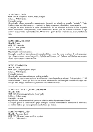 NOME: ESTALINHO 
OBJ. ESP.: Coordenação motora, ritmo, atenção 
LOCAL: Ar livre e sala 
Formação: círculo 
Organização: alunos numerados seguidamente formando um círculo na posição “sentados”. Todos 
iniciam o jogo batendo duas vezes e estalando os dedos uma vez na mão direita e outra esquerda. 
Execução: um aluno ao estalar os dedos da mão direita diz seu número e ao estalar da mão esquerda, 
chama um número correspondente, a um companheiro. Aquele que for chamado continuará o jogo 
dizendo o seu número e chamando outro. Quem errar e quem chamar o número que já saiu, também irá 
sair. 
NOME: ELEFANTE VOA? 
IDADE: 7 anos 
OBJ. ESP.: Atenção 
LOCAL: Sala, quadra 
Formação: círculo 
Organização: alunos em círculo 
Execução: o professor pergunta se determinados bichos voam. Se voam, os alunos deverão responder: 
voa e fazerem gestos com os braços. Ex.: Galinha voa? Pássaro voa? Elefante voa? O aluno que cometer 
algum engano pagará prenda no final. 
NOME: JOGO DO PUM 
IDADE: Todas 
OBJ. ESP.: Atenção e pronta reação 
LOCAL: Ar livre e sala 
Formação: círculos 
Organização: alunos em círculos na posição sentados 
Execução: os alunos numerando-se seguidamente, mas chegando ao número 7 deverá dizer: PUM, 
substituindo-os. O aluno que demorar em falar ou não substituir o número por Pum deixará o jogo toda 
vez que errar. O jogo é renumerado pelo aluno colocado à sua direita. 
NOME: DESCOBRIR O QUE ESTÁ MUDADO 
IDADE: Todas 
OBJ. ESP.: Memória, perspicácia, obaservação 
LOCAL: Ar livre e sala 
Formação: círculos 
Organização: pede-se a um aluno que deixe o local e faz-se algumas modificações 
Execução: quando o aluno voltar o grupo começará a contar aumentando ou diminuindo a intensidade 
do canto à medida que ele se aproxima ou afasta do que mudou. 
NOME: AI VAI O GANSO 
IDADE: 7 anos em diante 
OBJ. ESP.: Desenvolver os sentidos, memória 
LOCAL: Pátio e quadra 
 
