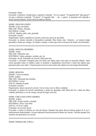Formação: fileira 
Execução: o primeiro virando para o seguinte e dizendo: “Ai vai o ganso”. O segundo dirá “Que ganso?” 
Ao que o primeiro responde: “O ganso”. O segundo fala: ... ah... o ganso. A pergunta será repetida e 
assim sucessivamente. Assim corre-se todas as fileiras. 
NOME: JOGO DO LIMÃO 
IDADE: 6 anos em diante 
OBJ. ESP.: Ritmo, Atenção 
MATERIAL: Limão 
LOCAL: Quadra, pátio, sala, gramado 
Formação: círculo 
Organização: alunos sentados em círculo, tendo um, posse de um limão 
Execução: os alunos iniciarão a brincadeira cantando: Meu limão, meu limoeiro... ao mesmo tempo 
passando o limão aos colegas. Ao findar a canção, o aluno que estiver de posse do limão será eliminado. 
NOME: JOGO DA MEMÓRIA 
IDADE: Todas 
OBJ. ESP.: Memória, tato 
MATERIAL: Lápis, grampos, moedas, giz, etc 
Formação: em pé, formando um círculo, mãos para trás 
Execução: o recreador entregará para um aluno um objeto após outro para ser passado adiante. Após 
serem passados todos os objetos, todos se sentarão e rapidamente escreverão o nome dos objetos que 
passarem pelas suas mãos. Vencerá quem escrever mais nomes dos objetos em um tempo determinado. 
NOME: BOM DIA 
IDADE: 7 anos em diante 
SEXO: Ambos 
OBJ. ESP.: Educação dos sentidos 
MATERIAL: Lenço 
LOCAL: Quadra ou pátio 
Formação: círculos 
Organização: alunos em pé em círculo. Um no meio com os olhos vendados. 
Execução: os alunos do círculo caminharão e sendo um apontado, dirá: Bom dia! Se o aluno de olhos 
vedados identificar a voz do colega, trocará de lugar com este. 
NOME: CÍRCULOS UNIFICADORES 
IDADE: Ambos 
OBJ. ESP.: Pronta reação e atenção 
MATERIAL: Disco, toca-fitas 
LOCAL: Ar livre e salão 
Formação: em círculos de pé 
Execução: a turma se desloca ao som da música. Quando esta parar devem formar grupos de 5 ou 3, 
anteriormente determinados. Os que sobrarem ficam prisioneiros dentro do círculo. Termina quando fica 
somente um prisioneiro no círculo. 
NOME: PERSEGUIR A BOLA 
 
