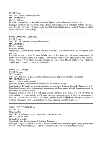 IDADE: Todas 
OBJ. ESP.: Astúcia, rapidez, agilidade 
MATERIAL: Bolas 
LOCAL: Ar livre 
Formação: duas colunas em posição fundamental. O primeiro de cada equipe com uma bola. 
Execução: o primeiro de cada coluna lança a bola o mais longe possível no terreno do fogo. Isto feito, 
todos deverão correr para reformar a coluna atrás da bola atirada pela coluna contrária. Vencerá a coluna 
que se reformar em primeiro lugar. 
NOME: CORRER EM CIRCUITO 
IDADE: 9 anos 
OBJ. ESP.: Iniciação desportiva (hand e basquete) 
MATERIAL: Bola 
LOCAL: Quadra 
Formação: fileiras 
Organização: 2 fileiras frente a frente formando 2 equipes A e B. Primeiro aluno de cada fileiras com 
uma bola. 
Execução: ao sinal, o aluno de posse da bola corre em direção ao que está na outra extremidade da 
fileira. Neste momento há trocas de lugares. O primeiro fica último e inicia a passagem da bola ao outro. 
Quando chegar o 1º fica último e inicia a passagem da bola ao outro. Quando chegar o 1º, a 1º de posse 
da bola. Vencerá o que executar a tarefa primeiro. 
NOME: PASSE PASSE 
IDADE: 10 anos 
SEXO: Ambos 
OBJ. ESP.: Habilidade ao passar a bola, destreza, iniciação desportiva (handball e basquete) 
MATERIAL: Bolas, arcos 
LOCAL: Quadra, pátio, gramado 
Formação: fileiras (alunos em círculos demarcados ou dentro de arcos) 
Organização: 2 fileiras frente a frente, separadas por uma certa distância, formando 2 equipes A e B. 
Dois alunos de cada equipe serão destacados para ocupar um lugar, pouco afastado das extremidades, na 
luta central que separa as fileiras. 
Execução: ao sinal, o aluno nº 1 de cada equipe, passará a bola ao nº 2 e este ao 3; 3 ao 4... O último de 
posse da bola, correrá em direção ao nº 1. neste momento os demais trocam de lugar e o último ocupa o 
lugar do 1º. Reinicia-se o exercício, até chegar à posição inicial. ERROS: sair do lugar ao passar ou 
receber a bola, deixar cair a bola, abandonar seu lugar antes que o vizinho deixe o seu. 
NOME: DÊ 5 PASSOS E FUJA 
IDADE: 7 anos 
SEXO: Ambos 
OBJ. ESP.: Orientar-se no espaço em relação a objetos e pessoas 
LOCAL: Quadra, pátio 
Formação: grupos de 3 
Organização: três alunos sentados: 1 fugitivo e 2 pegadores 
Execução: o fugitivo levantar-se-á, dará 5 passos e correrá sendo perseguido pelos outros que tentarão 
toca-lo. Tocando o perseguido, os 3 sentar-se-ão e reiniciarão a atividade trocando os papéis. 
 