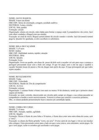 NOME: JACO E RAQUEL 
IDADE: 9 anos em diante 
OBJ. ESP.: Senso de orientação, coragem, acuidade auditiva 
MATERIAL: Lenço, sininho 
LOCAL: Sala, quadra 
Formação: círculo 
Organização: alunos em círculo, mãos dadas para limitar o espaço onde 2 companheiros vão correr. Jacó 
com olhos vendados e Raquel com um sininho. 
Execução: ao sinal de início, Raquel correrá dentro do círculo soando o sininho. Jacó (levantará) tentará 
pega-la. Quando for apanhada, os dois escolhem os substitutos. 
NOME: BOLA DO CAÇADOR 
IDADE: 7 e 9 anos 
SEXO: Ambos 
OBJ. ESP.: Habilidade motora, rapidez, atenção 
MATERIAL: Bola 
LOCAL: Quadra 
Formação: livres 
Organização: livres na quadra, um aluno de posse da bola será o caçador vai sair para caça e começa a 
perseguir procurando tocar com a bola um colega. O que for pego, será o cão de caça e ajudará o 
caçador fazendo trocas de passes a fim de chegar mais perto da caça. O jogo prosseguirá até que todos 
sejam caçados. 
NOME: REVEZAMENTO 
IDADE: Todas 
OBJ. ESP.: Velocidade 
MATERIAL: Bastão de 25m de comprimento 
LOCAL: Ar livre 
Formação: colunas 
Organização: 2 colunas frente a frente com mais ou menos 10 de distância, sendo que o primeiro aluno 
segura um bastão. 
Execução: ao sinal, correrão, descrevendo em círculos pelo campo ao chegar a sua coluna passarão ao 
companheiro o bastão e assim sucessivamente. Vencerá a coluna que concluir o exercício primeiro. 
Obs.: os alunos poderão primeiramente fazer o mesmo em caminhada rápida. 
NOME: CORRA SEU URSO 
IDADE: 7 e 9 anos 
OBJ. ESP.: Atenção, rapidez, agilidade 
LOCAL: Quadra 
Formação: fileiras à frente de uma linha a 10 metros, a frente deve estar uma outra aluna de costas, será 
o “urso”. 
Execução: os alunos da fileira gritarão “corra, seu urso”. O urso sairá do seu lugar e virá ao seu encalço 
(dos colegas). Estes procurarão correr para o lado em que o urso estava, sem entretanto, serem pegos. Os 
que o urso pegar, serão os ursinhos que auxiliarão o urso pegar. 
 