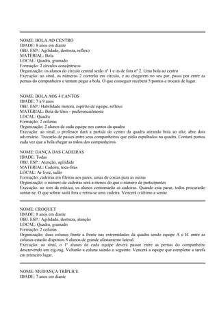NOME: BOLA AO CENTRO 
IDADE: 8 anos em diante 
OBJ. ESP.: Agilidade, destreza, reflexo 
MATERIAL: Bola 
LOCAL: Quadra, gramado 
Formação: 2 círculos concêntricos 
Organização: os alunos do círculo central serão nº 1 e os de fora nº 2. Uma bola ao centro 
Execução: ao sinal, os números 2 correrão em círculo, e ao chegarem no seu par, passa por entre as 
pernas do companheiro e tentam pegar a bola. O que conseguir receberá 5 pontos e trocará de lugar. 
NOME: BOLA AOS 4 CANTOS 
IDADE: 7 a 9 anos 
OBJ. ESP.: Habilidade motora, espírito de equipe, reflexo 
MATERIAL: Bola de tênis - preferencialmente 
LOCAL: Quadra 
Formação: 2 colunas 
Organização: 2 alunos de cada equipe nos cantos da quadra 
Execução: ao sinal, o professor dará a partida do centro da quadra atirando bola ao alto; abre dois 
adversário. Trocarão de passes entre seus companheiros que estão espalhados na quadra. Contará pontos 
cada vez que a bola chegar as mãos dos companheiros. 
NOME: DANÇA DAS CADEIRAS 
IDADE: Todas 
OBJ. ESP.: Atenção, agilidade 
MATERIAL: Cadeira, toca-fitas 
LOCAL: Ar livre, salão 
Formação: cadeiras em fileiras aos pares, umas de costas para as outras 
Organização: o número de cadeiras será a menos do que o número de participantes 
Execução: ao som da música, os alunos contornarão as cadeiras. Quando esta parar, todos procurarão 
sentar-se. O que sobrar sairá fora e retira-se uma cadeira. Vencerá o último a sentar. 
NOME: CROQUET 
IDADE: 8 anos em diante 
OBJ. ESP.: Agilidade, destreza, atenção 
LOCAL: Quadra, gramado 
Formação: 2 colunas 
Organização: duas colunas frente a frente nas extremidades da quadra sendo equipe A e B. entre as 
colunas estarão dispostos 8 alunos de grande afastamento lateral. 
Execução: ao sinal, o 1º alunos de cada equipe deverá passar entre as pernas do companheiro 
descrevendo um zig-zag. Voltarão a coluna saindo o seguinte. Vencerá a equipe que completar a tarefa 
em primeiro lugar. 
NOME: MUDANÇA TRÍPLICE 
IDADE: 7 anos em diante 
 