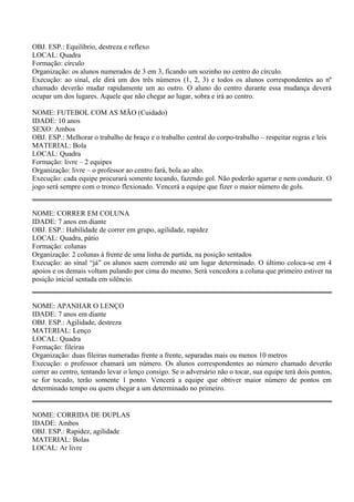 OBJ. ESP.: Equilíbrio, destreza e reflexo 
LOCAL: Quadra 
Formação: círculo 
Organização: os alunos numerados de 3 em 3, ficando um sozinho no centro do círculo. 
Execução: ao sinal, ele dirá um dos três números (1, 2, 3) e todos os alunos correspondentes ao nº 
chamado deverão mudar rapidamente um ao outro. O aluno do centro durante essa mudança deverá 
ocupar um dos lugares. Aquele que não chegar ao lugar, sobra e irá ao centro. 
NOME: FUTEBOL COM AS MÃO (Cuidado) 
IDADE: 10 anos 
SEXO: Ambos 
OBJ. ESP.: Melhorar o trabalho de braço e o trabalho central do corpo-trabalho – respeitar regras e leis 
MATERIAL: Bola 
LOCAL: Quadra 
Formação: livre – 2 equipes 
Organização: livre – o professor ao centro fará, bola ao alto. 
Execução: cada equipe procurará somente tocando, fazendo gol. Não poderão agarrar e nem conduzir. O 
jogo será sempre com o tronco flexionado. Vencerá a equipe que fizer o maior número de gols. 
NOME: CORRER EM COLUNA 
IDADE: 7 anos em diante 
OBJ. ESP.: Habilidade de correr em grupo, agilidade, rapidez 
LOCAL: Quadra, pátio 
Formação: colunas 
Organização: 2 colunas à frente de uma linha de partida, na posição sentados 
Execução: ao sinal “já” os alunos saem correndo até um lugar determinado. O último coloca-se em 4 
apoios e os demais voltam pulando por cima do mesmo. Será vencedora a coluna que primeiro estiver na 
posição inicial sentada em silêncio. 
NOME: APANHAR O LENÇO 
IDADE: 7 anos em diante 
OBJ. ESP.: Agilidade, destreza 
MATERIAL: Lenço 
LOCAL: Quadra 
Formação: fileiras 
Organização: duas fileiras numeradas frente a frente, separadas mais ou menos 10 metros 
Execução: o professor chamará um número. Os alunos correspondentes ao número chamado deverão 
correr ao centro, tentando levar o lenço consigo. Se o adversário não o tocar, sua equipe terá dois pontos, 
se for tocado, terão somente 1 ponto. Vencerá a equipe que obtiver maior número de pontos em 
determinado tempo ou quem chegar a um determinado no primeiro. 
NOME: CORRIDA DE DUPLAS 
IDADE: Ambos 
OBJ. ESP.: Rapidez, agilidade 
MATERIAL: Bolas 
LOCAL: Ar livre 
 