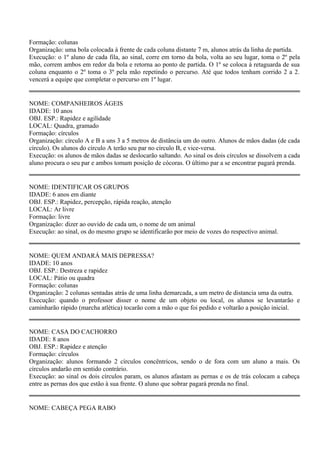 Formação: colunas 
Organização: uma bola colocada à frente de cada coluna distante 7 m, alunos atrás da linha de partida. 
Execução: o 1º aluno de cada fila, ao sinal, corre em torno da bola, volta ao seu lugar, toma o 2º pela 
mão, correm ambos em redor da bola e retorna ao ponto de partida. O 1º se coloca à retaguarda de sua 
coluna enquanto o 2º toma o 3º pela mão repetindo o percurso. Até que todos tenham corrido 2 a 2. 
vencerá a equipe que completar o percurso em 1º lugar. 
NOME: COMPANHEIROS ÁGEIS 
IDADE: 10 anos 
OBJ. ESP.: Rapidez e agilidade 
LOCAL: Quadra, gramado 
Formação: círculos 
Organização: círculo A e B a uns 3 a 5 metros de distância um do outro. Alunos de mãos dadas (de cada 
círculo). Os alunos do círculo A terão seu par no círculo B, e vice-versa. 
Execução: os alunos de mãos dadas se deslocarão saltando. Ao sinal os dois círculos se dissolvem a cada 
aluno procura o seu par e ambos tomam posição de cócoras. O último par a se encontrar pagará prenda. 
NOME: IDENTIFICAR OS GRUPOS 
IDADE: 6 anos em diante 
OBJ. ESP.: Rapidez, percepção, rápida reação, atenção 
LOCAL: Ar livre 
Formação: livre 
Organização: dizer ao ouvido de cada um, o nome de um animal 
Execução: ao sinal, os do mesmo grupo se identificarão por meio de vozes do respectivo animal. 
NOME: QUEM ANDARÁ MAIS DEPRESSA? 
IDADE: 10 anos 
OBJ. ESP.: Destreza e rapidez 
LOCAL: Pátio ou quadra 
Formação: colunas 
Organização: 2 colunas sentadas atrás de uma linha demarcada, a um metro de distancia uma da outra. 
Execução: quando o professor disser o nome de um objeto ou local, os alunos se levantarão e 
caminharão rápido (marcha atlética) tocarão com a mão o que foi pedido e voltarão a posição inicial. 
NOME: CASA DO CACHORRO 
IDADE: 8 anos 
OBJ. ESP.: Rapidez e atenção 
Formação: círculos 
Organização: alunos formando 2 círculos concêntricos, sendo o de fora com um aluno a mais. Os 
círculos andarão em sentido contrário. 
Execução: ao sinal os dois círculos param, os alunos afastam as pernas e os de trás colocam a cabeça 
entre as pernas dos que estão à sua frente. O aluno que sobrar pagará prenda no final. 
NOME: CABEÇA PEGA RABO 
 