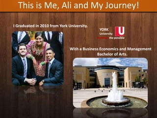 This is Me, Ali and My Journey!
I Graduated in 2010 from York University.
YORK
University
Redefine the possible.
With a Business Economics and Management
Bachelor of Arts.
 