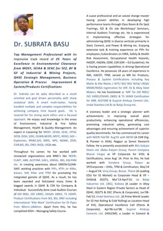 Dr. SUBRATA BASU
Top Management Professional with An
impressive track record of 25 Years of
Excellence in Environmental Clearance
from MOEF, SEIAA & SEAC for SEZ, BF &
GF of Industrial & Mining Projects,
QHSE Strategic Management, Business
Operation & Process Improvement &
System/Products Certifications
Dr. Subrata can be aptly described as a result
oriented and goal driven personality with sharp
analytical skills. A smart multi-tasker, having
handled multiple and complex responsibilities for
achieving company time bound goals. He is
revered for his strong work ethics and a focused
approach. He enjoys vast knowledge in the areas
of Environment, Industrial & Fire Safety
Management, Health & Quality Management. An
expert in Liasoning for MOEF, SEIAA, SEAC, CPCB,
SPCB, DISH, SIDC, CGWB,NEERI, MSTC, RDSO, GOI –
Explosives, RRWC,GIS, NRSC, NPC, MSME, DSIR,
CSIR,BIS, BSI, DNV, BVQI, LRQA etc.
Throughout his career, he has worked with
renowned organizations and MNC’s like NEERI,
FLAKT, ABB, ALSTOM, GACL, JINDAL, JBG, KALYANI
etc. in creating awareness about GREEN-CLEAN-
SAFE working practices with PIPs, KTPs or KRAs,
Kaizen, SHE Pillar and TPM for promoting the
integrated gamete of QSHE. As a result, he has
been awarded and felicitated many times &
bagged awards in QSHE & CSR for Company &
Individual. Successfully done Lead Auditor Courses
of ISO 9001, ISO 14001, OHSAS 18001, TS 16949.
Product Certifications from BIS, BSI, DNV including
International “Kite Mark’ Certification for DI Pipes
from 80mm-1400mm. Apart from this, he has
completed IOSH – Managing Safely Course.
A suave professional and an astute change master
having proven abilities in developing high
performance teams through Class Room & On Spot
Trainings, GD & On Job Workshops/ Seminars,
Internal Auditors Trainings etc. He is experienced
in implementing effective strategies for
administering QHSE in diverse verticals primarily in
Steel, Cement, and Power & Mining etc. Enjoying
extensive task & training experience on PIPs for
employees /subordinates on HIRA, Safety & Health
Risk Assessment, Occupational Health Hazards,
HAZOP, HAZAN, CDM, CSR (GRI – G3 Guideline). He
is having proven capabilities in driving Operational
Excellence. He possesses 18 years of experience in
IMS, HACCP, TPM; served as MR for Products,
Process & System Certifications including Key
Marks & Kite Marks / IATF/ BIS/ BSI/ BVQI/ LRQA/
MSME/RDSO registration for DIP, SS & Alloy Steel
Makers. He has functioned as ‘MR’ for ISO 9001/
ISO 14001/OSHAS 18001 & TS 16949 Certification
for ABB, ALSTOM & Gujarat Ambuja Cement Ltd.;
Jindal Stainless Ltd & Jai Balaji Group etc.
A visionary leader and a strategic planner with
achievements in improving overall plant
productivity, enhancing operational efficiencies,
promoting industrial safety, generating cost
advantages and ensuring achievement of superior
quality benchmarks. He has commenced his career
with NEERI Feb’90- Aug’91 with NEERI (A CSIR Org.
& Pioneer in ASIA), Nagpur as Senior Research
Fellow. He is presently associated with M/s Kalyani
Steels Ltd. (Baba Kalyani Group, Parent Company
Bharat Forge) as VP Corporate for EHSL &
Certifications, since Aug’ 14. Prior to this, he had
worked with Vandana Group, Raipur as
VP/Corporate – EHSL, TPM & Certification, May’14
– August’14; Viraj Group, Boisar, Thane (A Leading
EOU for SS Market) as Corporate Head & VP –
EHSAL& ISO/TS, Mar’13-April’14; Jai Balaji
Industries Ltd. (JBG), Kolkata (A Leader in Alloy
Steel in Eastern Region Private Sector) as Head of
QSHE, ISO/TS & OEC (Plants & Corporate), Jun’08-
Feb’13; Jindal Stainless Ltd., (A Prime World Leader
for SS Hot Rolling & Cold Rolling) as Location Head
of EHS, Operational Excellence Cell (Plants &
Corporate), Apr’06-Jun’08; Gujarat Ambuja
Cements Ltd. (HOLCIM); a Leader in Cement &
 
