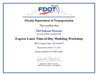 Florida Department of Transportation
This certifies that
Md Sakoat Hossan
has successfully completed the
Express Lanes Time-of-Day Modeling Workshop
DOT Course Code: BT-04-0057
Presented on March 31, 2016
and has qualified for 8 PDH credits.
Signature of approval authority
FBPE Provider number: CEP 0004094
 