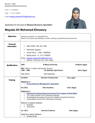 Resume – 2013 
Mayada Ali Mohamed Elmassry 
Phone: +2 02 26068539 
mobile : +2 0111 279-0005 
E-mail: mayada_elmassry2013@outlook.com 
Application for the post of (Human Resource Specialist) 
Mayada Ali Mohamed Elmassry 
Objectives Seeking a position in a reputable firm, 
Where I can utilize and develop my skills, leading to professional advancement. 
Personal 
Information  Date of Birth: 16th, Dec 1980 
 Nationality: Egyptian 
 House phone: (+202) 26068539 
 Mobile phone : +2 0111 2790005 
Email: mayada_elmassry2013@outlook.com 
 Address: Elshorouk City, Cairo, Egypt. 
Qualifications 2003 Al Menia University Al Menia, Egypt 
BSC Major in Arabic and Islamic Science 
1995 – 1998 El- Selehdar High School Cairo, Egypt 
High School Misr Elgadedah 
Training 
Feb 2013 Orascom Traning Center cairo, egypt 
Diploma in : 
 Human Resource Management ( Specialist ) 
Dec 2012 Alson Academy Cairo, Egypt 
Diploma in : 
 Planning For Human Resources Course From League of Arab States 
 TOT (train of trainer) From Columbia University 
 Psychological Counseling Course From Walden University of America 
 Conversation Course From John Brown University 
Diploma in graphic software 
 Illustrator 
 Corel Drew 
Jun 2011 American Academy Giza, Egypt 
Diploma in below Software 
 3D Max Studio 
 