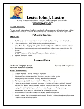 Lester John J. Ilustre
B Design / Daze Showroom, Prince Turkey St., Al Khobar Kingdom of Saudi Arabia
Cellphone Number: +966541185636
ljilustre@yahoo.com.ph
CAREER OBJECTIVE:
To seek a highly responsible and challenging position in a dynamic concern, where experience, initiative
and professional skills will be strongly utilized and a chance for professional growth will be provided.
Professional Experience
CAPABILITIES
 Well-developed communication skills demonstrated through extensive personnel motivation.
 Performing data entry, report preparation, and organizational tasks.
 Sales / Marketing / Shipping and Logistic / Warehouse Operation and Communications proficient
 Knowledgeable in computer operations such as MS Excel, MS Word, MS PowerPoint and MS
Outlook
 QAD ERP System and Warehouse Management System oriented
 Microsoft Navigation System
Employment History
Saudi Batal Design (B Design) September 2015 to up Present
Warehouse and Logistic Supervisor
Duties & Responsibilities:
 Lead and motivate a team of warehouse employees
 Manage all Warehouse and Logistics Operations such as inventory control,
shipping/transportation, material handling, fixed assets and receiving
 Monitor, safe, appropriate and organized use of the warehouse space
 Plan, organize, direct and control the activities of the personnel involved in the daily routing of
deliveries, the storage and movement of materials, equipment or supplies in stock, and those
engaged in receiving, issuing and delivering parts and equipment including accuracy,
completeness and condition of shipments to all concerned customers
 Develop and work within the warehouse budget of controllable expenses
 Lead in a manner that encourages engagement and develops the Saudi Batal Design Continuous
Excellence model in furniture making
 