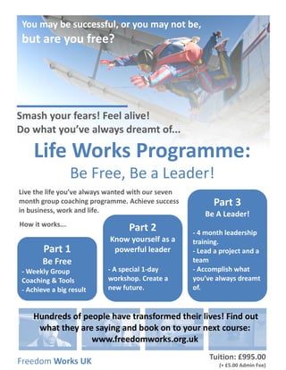 Life Works Programme:
Be Free, Be a Leader!
Live the life you’ve always wanted with our seven
month group coaching programme. Achieve success
in business, work and life.
Part 1
Be Free
- Weekly Group
Coaching & Tools
- Achieve a big result
Part 2
Know yourself as a
powerful leader
- A special 1-day
workshop. Create a
new future.
Part 3
Be A Leader!
- 4 month leadership
training.
- Lead a project and a
team
- Accomplish what
you’ve always dreamt
of.
Freedom Works UK
Hundreds of people have transformed their lives! Find out
what they are saying and book on to your next course:
www.freedomworks.org.uk
How it works...
Smash your fears! Feel alive!
Do what you’ve always dreamt of...
Tuition: £995.00
(+ £5.00 Admin Fee)
You may be successful, or you may not be,
but are you free?
 