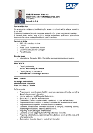Abdul Rahman Mustafa
abdulrahmanmostafa985@yahoo.com
0540367738
Jeddah K.S.A
Carrier objective
I’m an experienced Accountant looking for a new opportunity within a large operation
in my field.
I have previous experience in corporate accounting for group business accounting.
A dynamic team leader, able to bring energy, enthusiasm and humor to motivate
team members to achieve potential and meet objectives
Technical Skills
o SAP – Fi operating module
o Outlook
o Word, Excel, PowerPoint, Access
o Client/vendor/customer Manager
o Payroll Bureau
Memberships
o International Computer ICDL (Egypt) for computer accounting programs
EDUCATION
o Zagazig University
B.Com Accounting & Finance
o Zagazig faculty of commerce
intermediate Accounting & Finance
EMPLOYMENT
Al Borg Laboratories
Senior Financial accountant
From 12-11-2008 to Till Date
Achievements
o Prepares and records asset, liability, revenue expenses entries by compiling
& analyzing account information
o Income statement and Financial Statements,
o Aging report for vendor and customers
o Preparation of all accounting reports concerning income and expenses.
o Prepare reports and support in finding customers and accounts department.
o Prepare reports competent financial analysis of all kinds.
o Maintains and balances subsidiary accounts by verifying, allocating, posting,
reconciling transactions, resolving discrepancies.
o Preparing revenue budgets and forecasts
o Maintains general ledger by transferring subsidiary accounts;
o Preparing a trial balance, reconciling entries, balance sheet, profit & loss, and
other statements.
o Summarizes financial status by collecting information
 