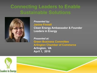 Connecting Leaders to Enable
Sustainable Solutions
Presented by:
Janine Finnell
Clean Energy Ambassador & Founder
Leaders in Energy
Presented at:
Green Business Committee
Arlington Chamber of Commerce
Arlington, VA
April 1, 2016
 