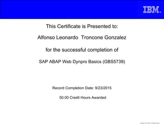 This Certificate is Presented to:
Alfonso Leonardo Troncone Gonzalez
for the successful completion of
SAP ABAP Web Dynpro Basics (GBS5739)
50.00 Credit Hours Awarded
Record Completion Date: 9/23/2015
Copyright © 2013, IBM Inc. All Rights Reserved.
 