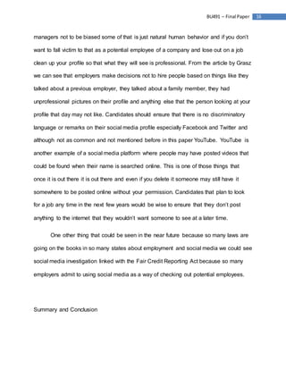 16BU491 – Final Paper
managers not to be biased some of that is just natural human behavior and if you don’t
want to fall victim to that as a potential employee of a company and lose out on a job
clean up your profile so that what they will see is professional. From the article by Grasz
we can see that employers make decisions not to hire people based on things like they
talked about a previous employer, they talked about a family member, they had
unprofessional pictures on their profile and anything else that the person looking at your
profile that day may not like. Candidates should ensure that there is no discriminatory
language or remarks on their social media profile especially Facebook and Twitter and
although not as common and not mentioned before in this paper YouTube. YouTube is
another example of a social media platform where people may have posted videos that
could be found when their name is searched online. This is one of those things that
once it is out there it is out there and even if you delete it someone may still have it
somewhere to be posted online without your permission. Candidates that plan to look
for a job any time in the next few years would be wise to ensure that they don’t post
anything to the internet that they wouldn’t want someone to see at a later time.
One other thing that could be seen in the near future because so many laws are
going on the books in so many states about employment and social media we could see
social media investigation linked with the Fair Credit Reporting Act because so many
employers admit to using social media as a way of checking out potential employees.
Summary and Conclusion
 