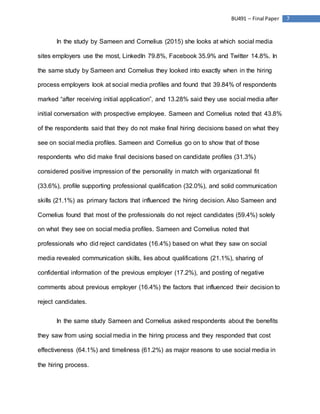 7BU491 – Final Paper
In the study by Sameen and Cornelius (2015) she looks at which social media
sites employers use the most, LinkedIn 79.8%, Facebook 35.9% and Twitter 14.8%. In
the same study by Sameen and Cornelius they looked into exactly when in the hiring
process employers look at social media profiles and found that 39.84% of respondents
marked “after receiving initial application”, and 13.28% said they use social media after
initial conversation with prospective employee. Sameen and Cornelius noted that 43.8%
of the respondents said that they do not make final hiring decisions based on what they
see on social media profiles. Sameen and Cornelius go on to show that of those
respondents who did make final decisions based on candidate profiles (31.3%)
considered positive impression of the personality in match with organizational fit
(33.6%), profile supporting professional qualification (32.0%), and solid communication
skills (21.1%) as primary factors that influenced the hiring decision. Also Sameen and
Cornelius found that most of the professionals do not reject candidates (59.4%) solely
on what they see on social media profiles. Sameen and Cornelius noted that
professionals who did reject candidates (16.4%) based on what they saw on social
media revealed communication skills, lies about qualifications (21.1%), sharing of
confidential information of the previous employer (17.2%), and posting of negative
comments about previous employer (16.4%) the factors that influenced their decision to
reject candidates.
In the same study Sameen and Cornelius asked respondents about the benefits
they saw from using social media in the hiring process and they responded that cost
effectiveness (64.1%) and timeliness (61.2%) as major reasons to use social media in
the hiring process.
 