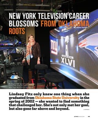 Lindsay Fitz only knew one thing when she
graduated from Oklahoma State University in the
spring of 2002 — she wanted to find something
that challenged her. She’s not only met her goal,
but also gone far above and beyond.
New York television career
blossoms from Oklahoma
roots
By Katie Parish
continues
Working for NBC Sports Communications,
Lindsay Fitz checks the announcer booth
before Super Bowl XLVI in Indianapolis.
45
 